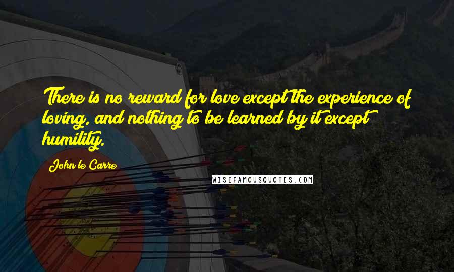 John Le Carre Quotes: There is no reward for love except the experience of loving, and nothing to be learned by it except humility.