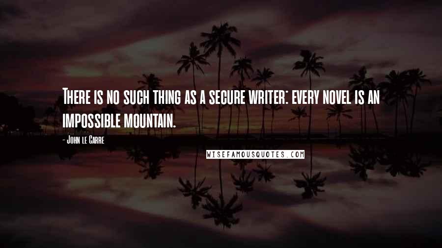 John Le Carre Quotes: There is no such thing as a secure writer: every novel is an impossible mountain.