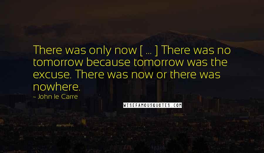 John Le Carre Quotes: There was only now [ ... ] There was no tomorrow because tomorrow was the excuse. There was now or there was nowhere.