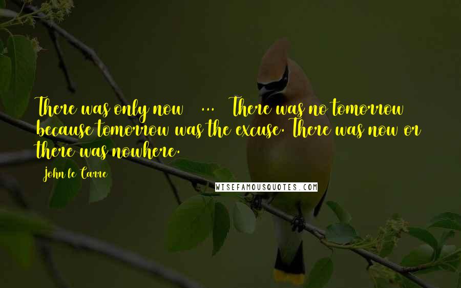 John Le Carre Quotes: There was only now [ ... ] There was no tomorrow because tomorrow was the excuse. There was now or there was nowhere.