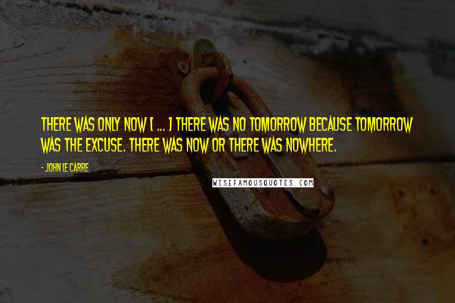 John Le Carre Quotes: There was only now [ ... ] There was no tomorrow because tomorrow was the excuse. There was now or there was nowhere.