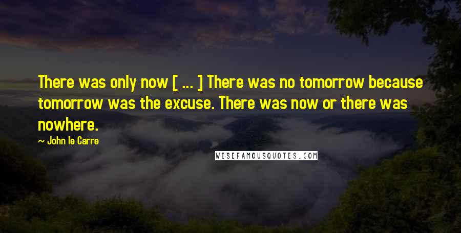 John Le Carre Quotes: There was only now [ ... ] There was no tomorrow because tomorrow was the excuse. There was now or there was nowhere.