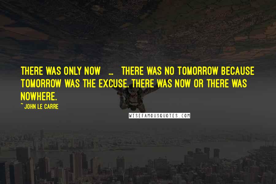 John Le Carre Quotes: There was only now [ ... ] There was no tomorrow because tomorrow was the excuse. There was now or there was nowhere.