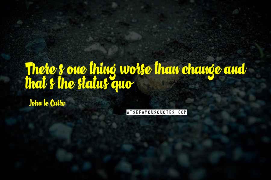 John Le Carre Quotes: There's one thing worse than change and that's the status quo.
