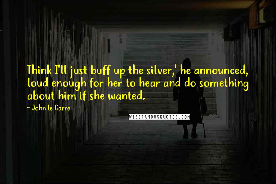 John Le Carre Quotes: Think I'll just buff up the silver,' he announced, loud enough for her to hear and do something about him if she wanted.