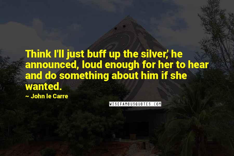 John Le Carre Quotes: Think I'll just buff up the silver,' he announced, loud enough for her to hear and do something about him if she wanted.