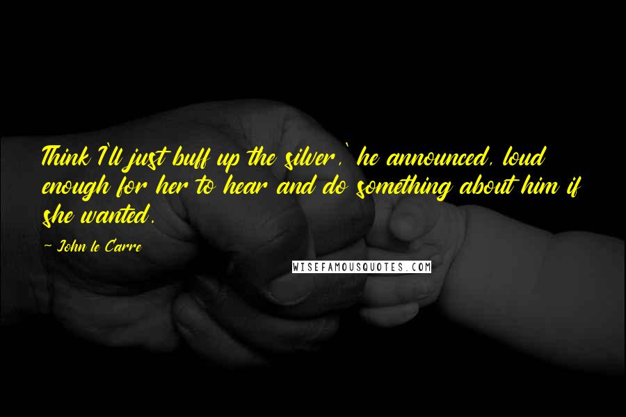 John Le Carre Quotes: Think I'll just buff up the silver,' he announced, loud enough for her to hear and do something about him if she wanted.