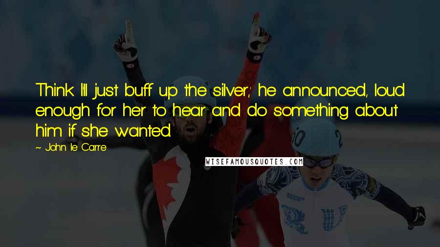 John Le Carre Quotes: Think I'll just buff up the silver,' he announced, loud enough for her to hear and do something about him if she wanted.