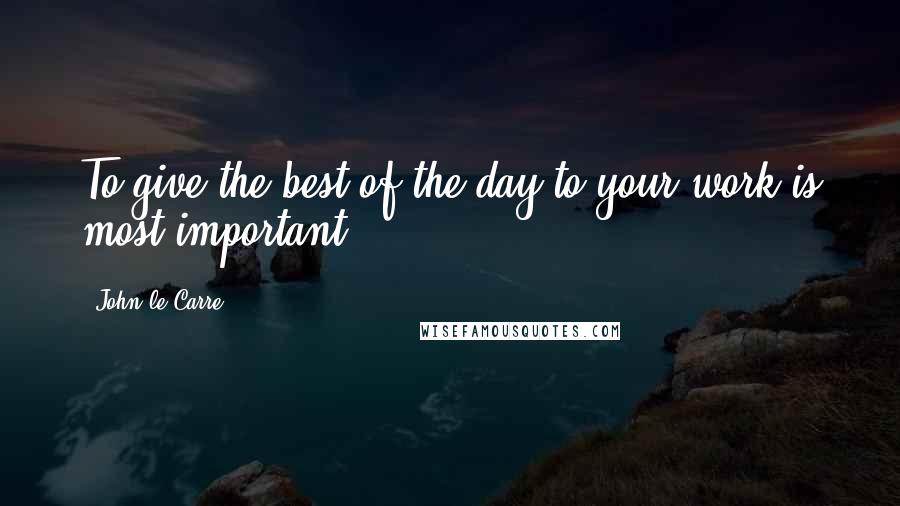 John Le Carre Quotes: To give the best of the day to your work is most important.