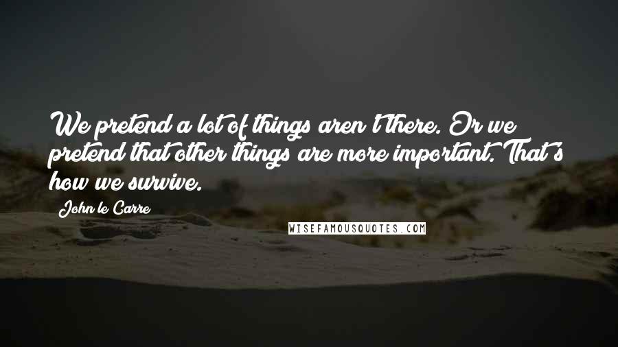 John Le Carre Quotes: We pretend a lot of things aren't there. Or we pretend that other things are more important. That's how we survive.