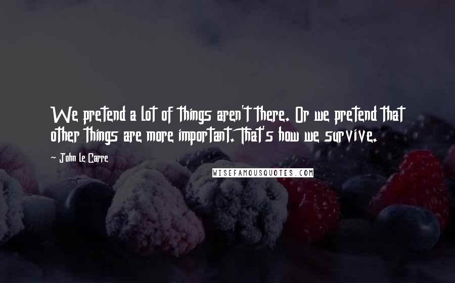 John Le Carre Quotes: We pretend a lot of things aren't there. Or we pretend that other things are more important. That's how we survive.