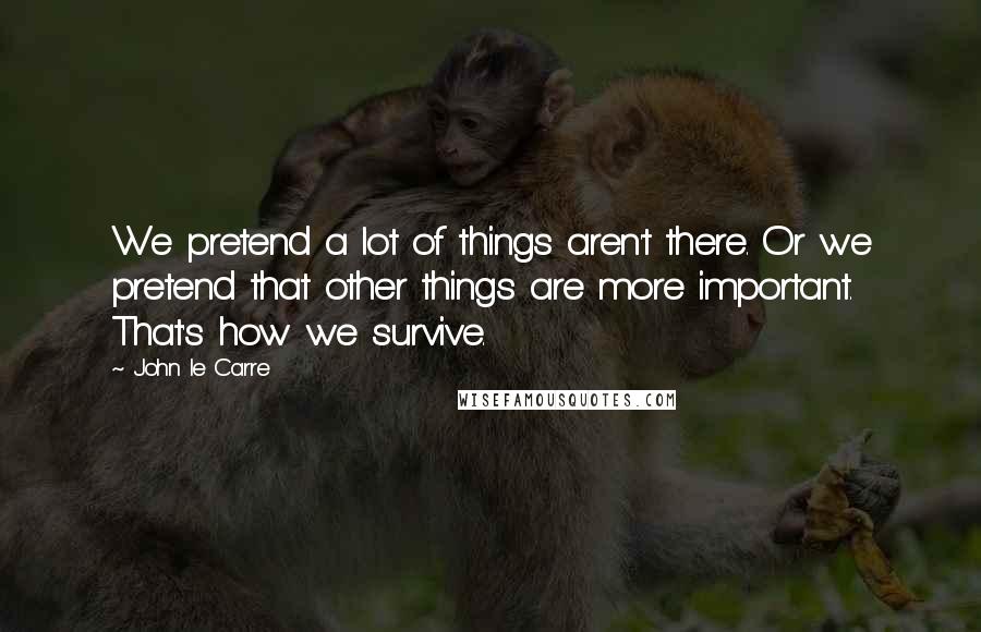 John Le Carre Quotes: We pretend a lot of things aren't there. Or we pretend that other things are more important. That's how we survive.