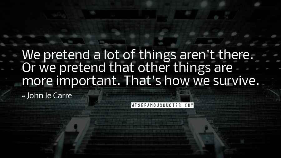 John Le Carre Quotes: We pretend a lot of things aren't there. Or we pretend that other things are more important. That's how we survive.