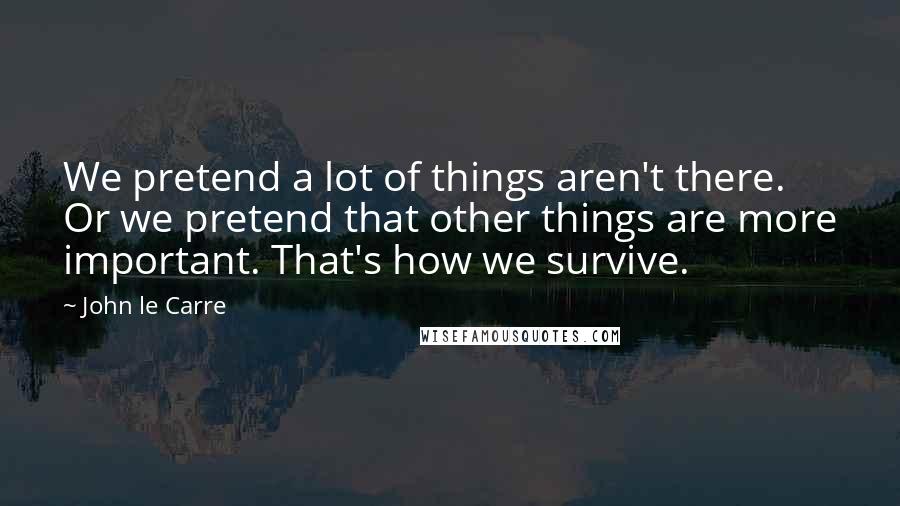John Le Carre Quotes: We pretend a lot of things aren't there. Or we pretend that other things are more important. That's how we survive.