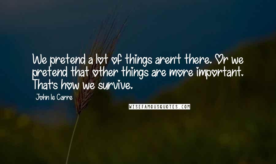 John Le Carre Quotes: We pretend a lot of things aren't there. Or we pretend that other things are more important. That's how we survive.