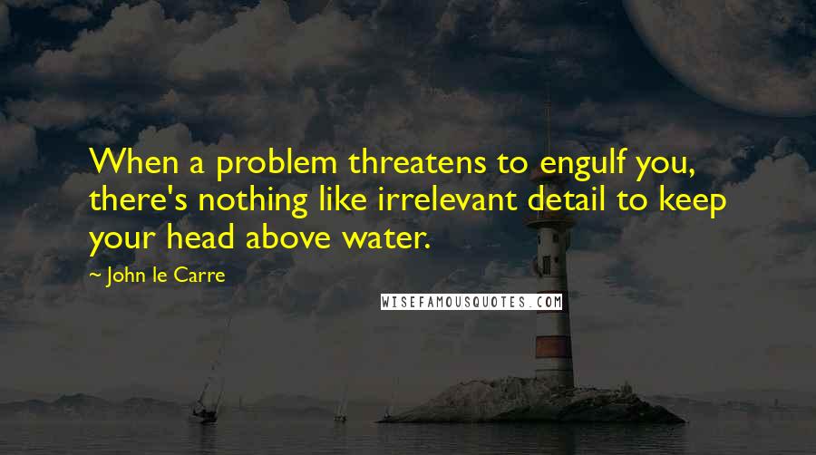 John Le Carre Quotes: When a problem threatens to engulf you, there's nothing like irrelevant detail to keep your head above water.