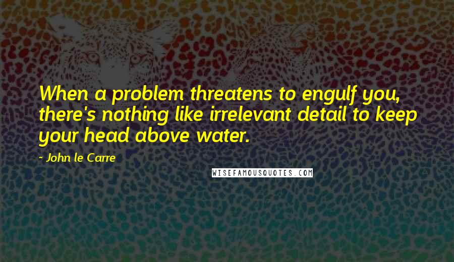 John Le Carre Quotes: When a problem threatens to engulf you, there's nothing like irrelevant detail to keep your head above water.
