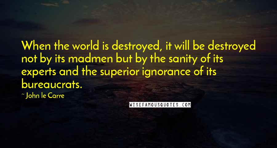 John Le Carre Quotes: When the world is destroyed, it will be destroyed not by its madmen but by the sanity of its experts and the superior ignorance of its bureaucrats.