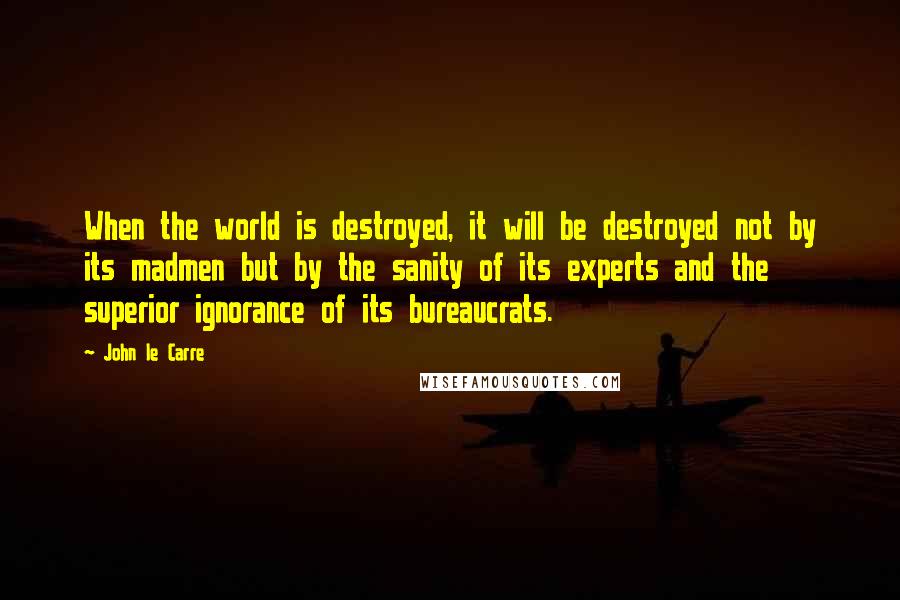 John Le Carre Quotes: When the world is destroyed, it will be destroyed not by its madmen but by the sanity of its experts and the superior ignorance of its bureaucrats.