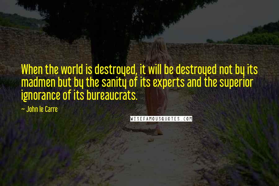 John Le Carre Quotes: When the world is destroyed, it will be destroyed not by its madmen but by the sanity of its experts and the superior ignorance of its bureaucrats.