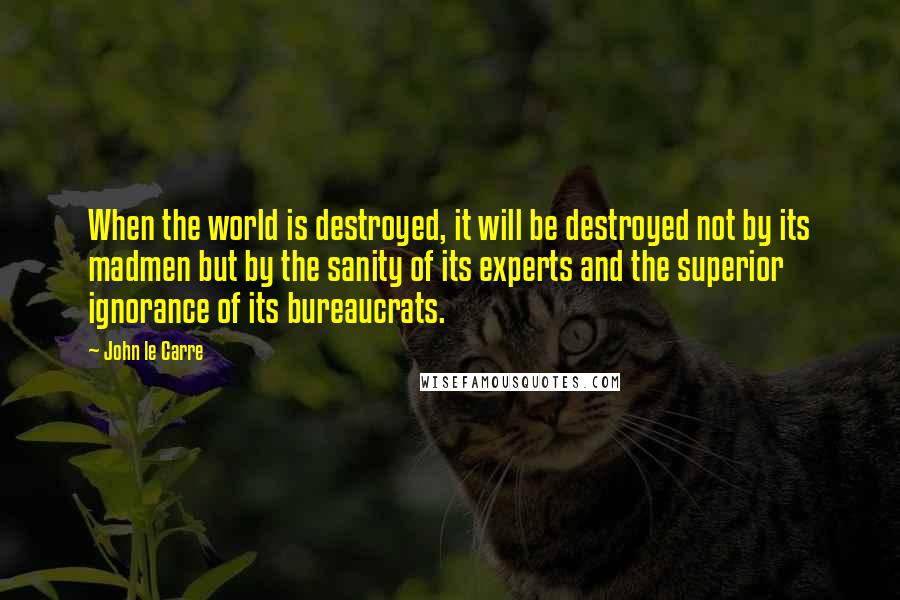 John Le Carre Quotes: When the world is destroyed, it will be destroyed not by its madmen but by the sanity of its experts and the superior ignorance of its bureaucrats.