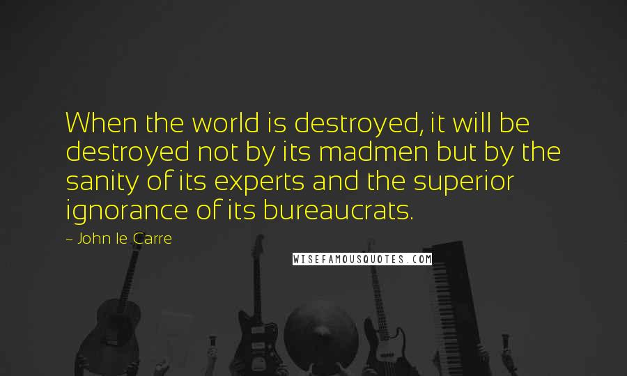 John Le Carre Quotes: When the world is destroyed, it will be destroyed not by its madmen but by the sanity of its experts and the superior ignorance of its bureaucrats.