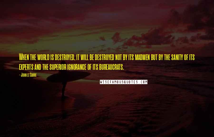 John Le Carre Quotes: When the world is destroyed, it will be destroyed not by its madmen but by the sanity of its experts and the superior ignorance of its bureaucrats.