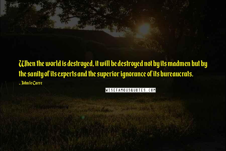 John Le Carre Quotes: When the world is destroyed, it will be destroyed not by its madmen but by the sanity of its experts and the superior ignorance of its bureaucrats.