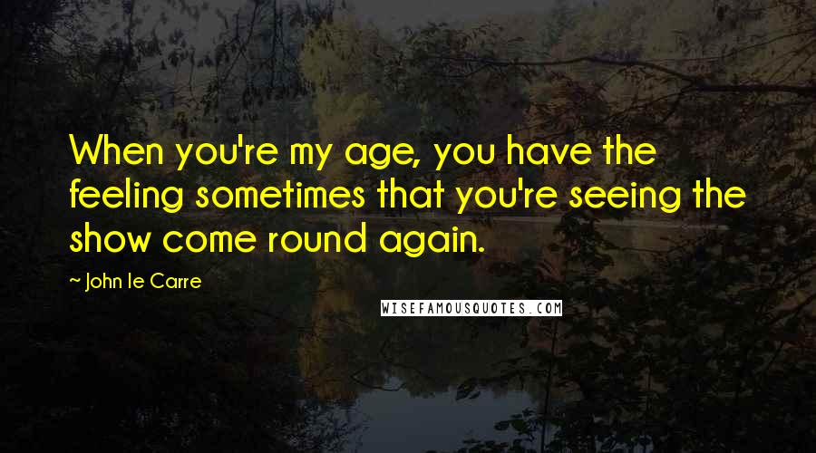 John Le Carre Quotes: When you're my age, you have the feeling sometimes that you're seeing the show come round again.