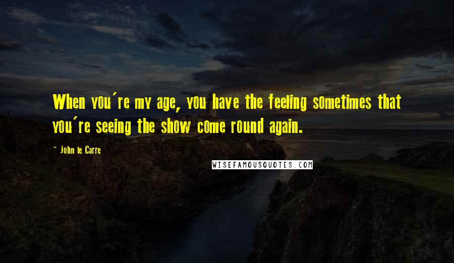 John Le Carre Quotes: When you're my age, you have the feeling sometimes that you're seeing the show come round again.