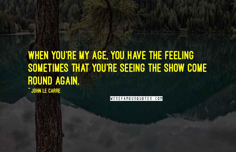 John Le Carre Quotes: When you're my age, you have the feeling sometimes that you're seeing the show come round again.