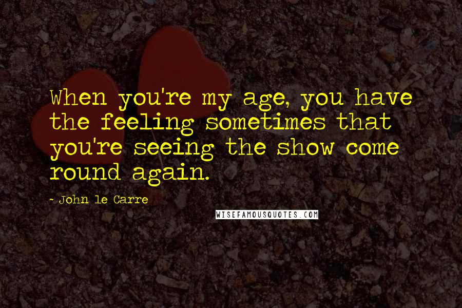 John Le Carre Quotes: When you're my age, you have the feeling sometimes that you're seeing the show come round again.