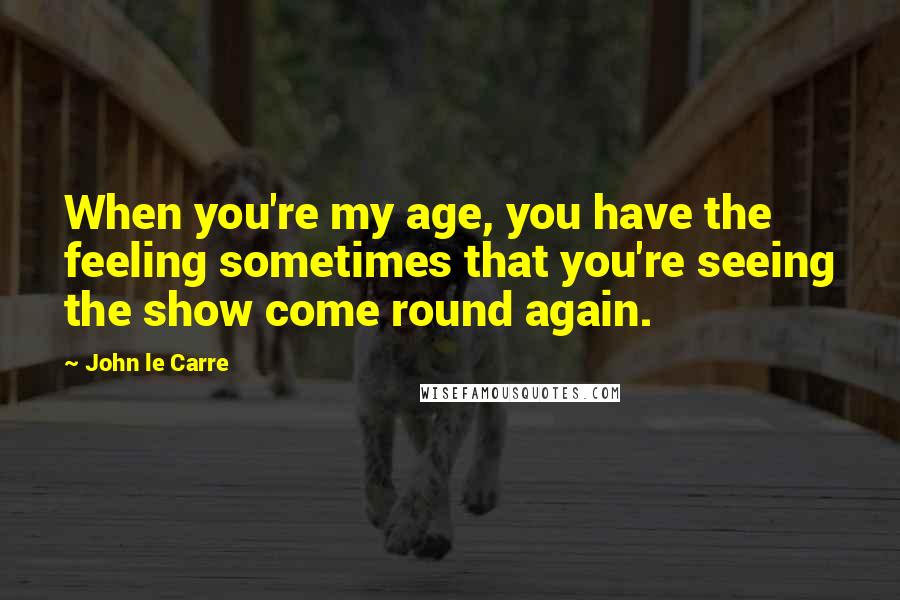 John Le Carre Quotes: When you're my age, you have the feeling sometimes that you're seeing the show come round again.