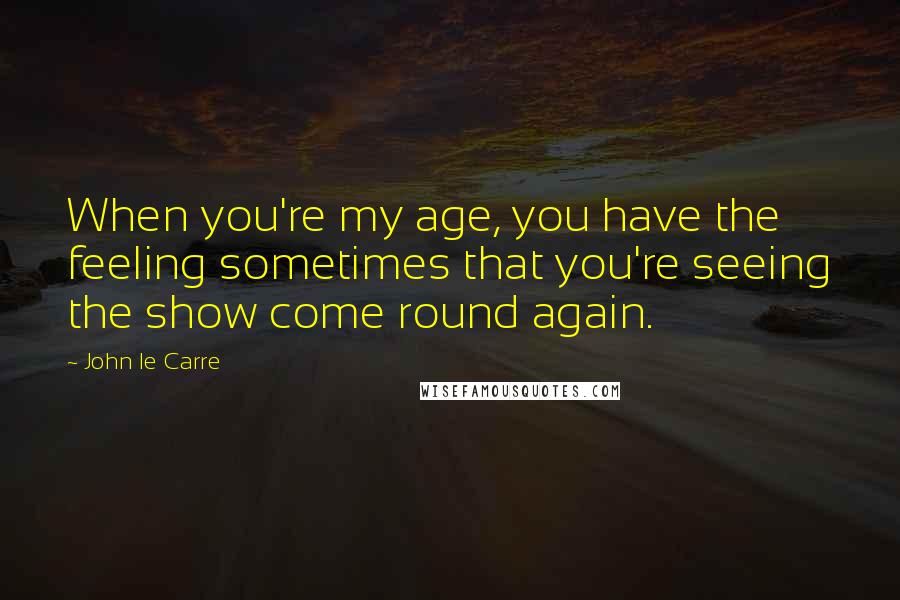 John Le Carre Quotes: When you're my age, you have the feeling sometimes that you're seeing the show come round again.
