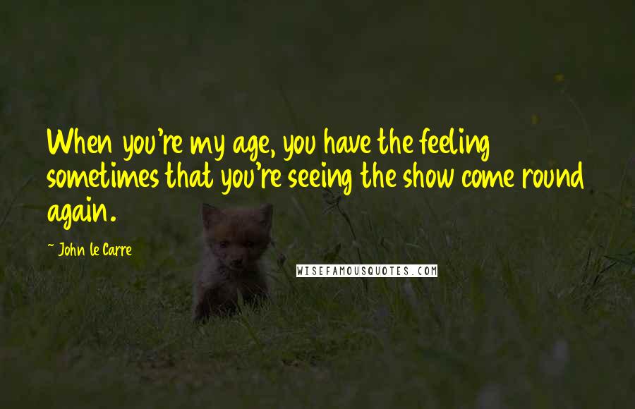 John Le Carre Quotes: When you're my age, you have the feeling sometimes that you're seeing the show come round again.