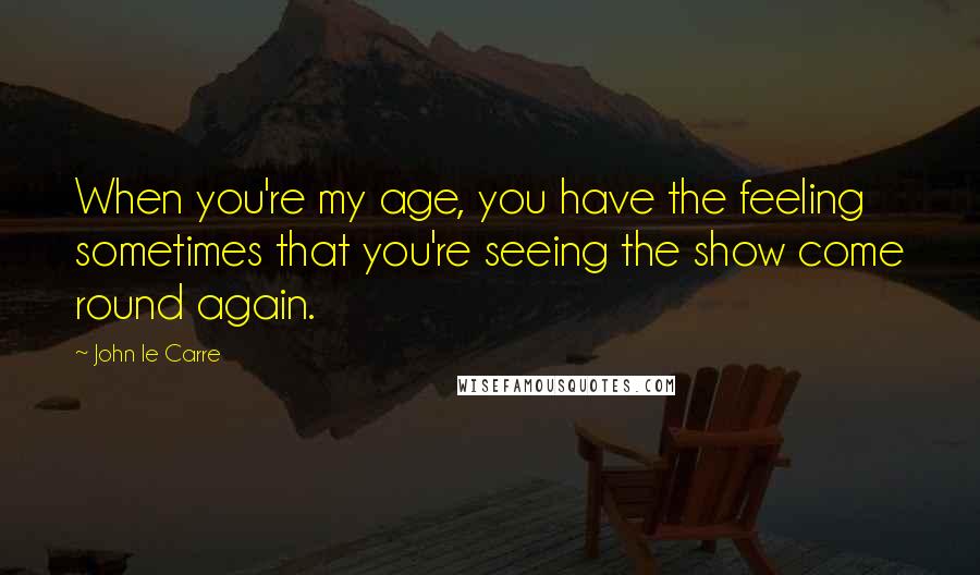 John Le Carre Quotes: When you're my age, you have the feeling sometimes that you're seeing the show come round again.