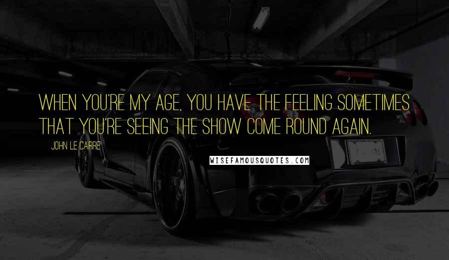 John Le Carre Quotes: When you're my age, you have the feeling sometimes that you're seeing the show come round again.