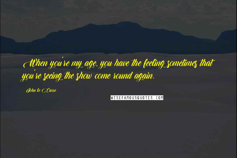 John Le Carre Quotes: When you're my age, you have the feeling sometimes that you're seeing the show come round again.