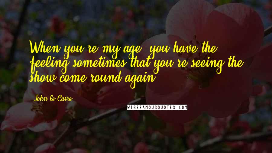 John Le Carre Quotes: When you're my age, you have the feeling sometimes that you're seeing the show come round again.