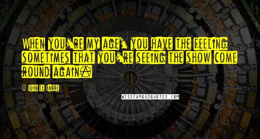 John Le Carre Quotes: When you're my age, you have the feeling sometimes that you're seeing the show come round again.