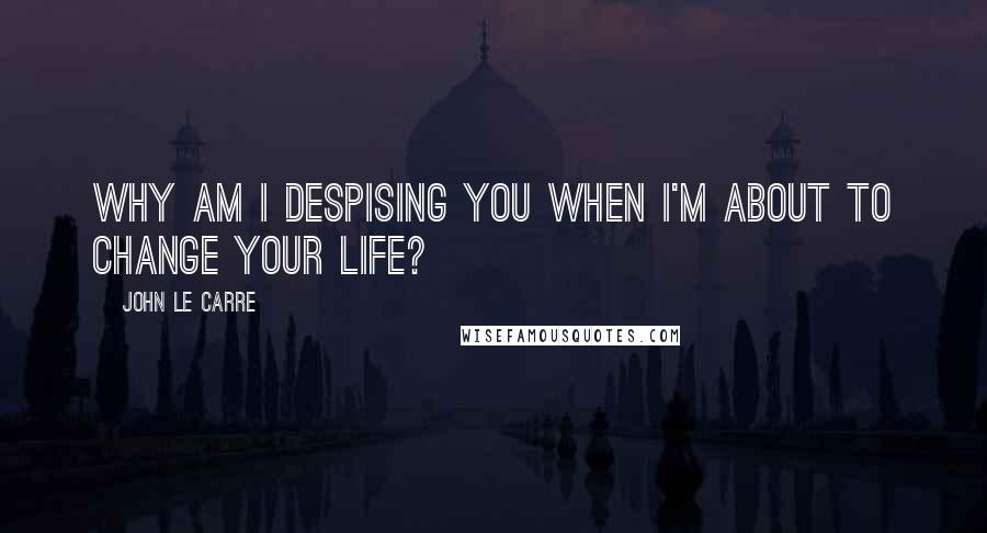 John Le Carre Quotes: Why am I despising you when I'm about to change your life?