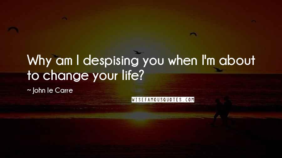 John Le Carre Quotes: Why am I despising you when I'm about to change your life?