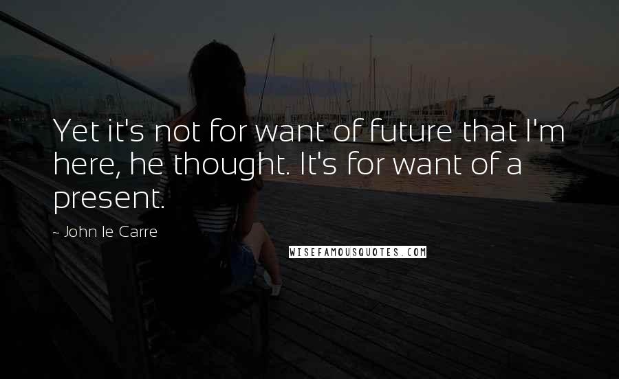 John Le Carre Quotes: Yet it's not for want of future that I'm here, he thought. It's for want of a present.