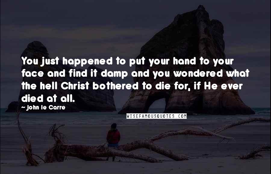 John Le Carre Quotes: You just happened to put your hand to your face and find it damp and you wondered what the hell Christ bothered to die for, if He ever died at all.