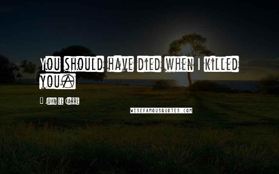 John Le Carre Quotes: You should have died when I killed you.