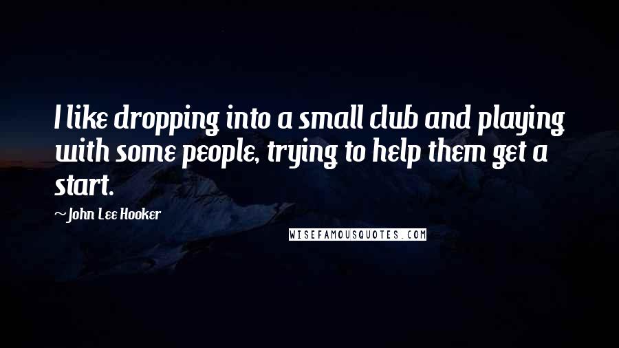 John Lee Hooker Quotes: I like dropping into a small club and playing with some people, trying to help them get a start.