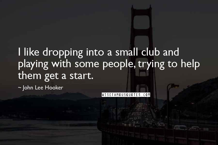 John Lee Hooker Quotes: I like dropping into a small club and playing with some people, trying to help them get a start.