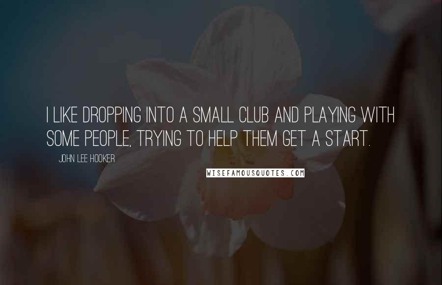 John Lee Hooker Quotes: I like dropping into a small club and playing with some people, trying to help them get a start.