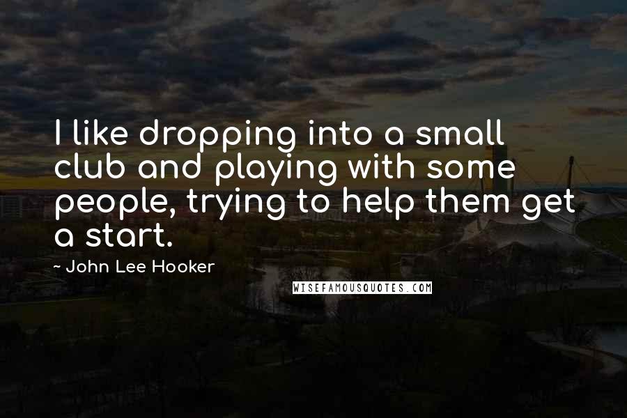 John Lee Hooker Quotes: I like dropping into a small club and playing with some people, trying to help them get a start.