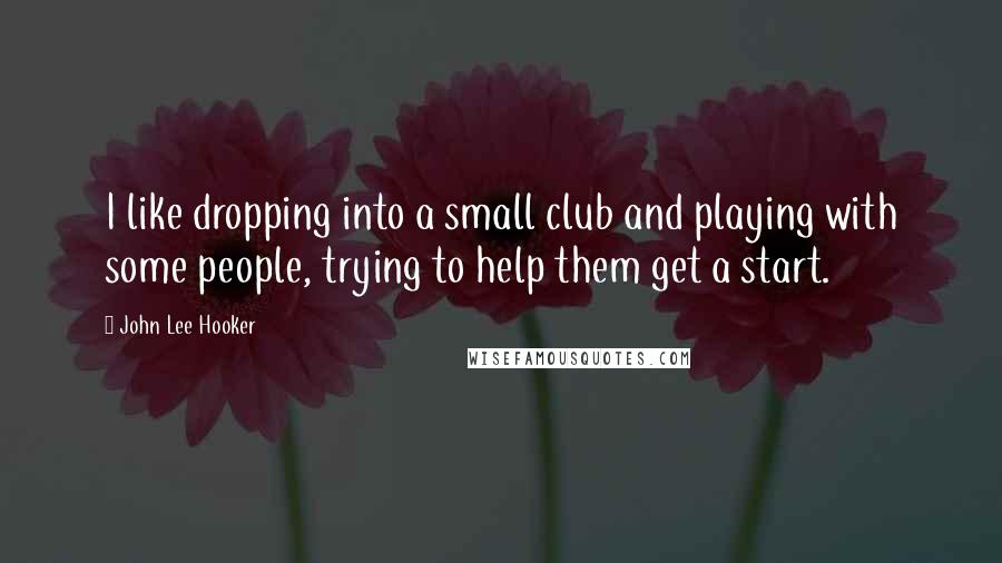 John Lee Hooker Quotes: I like dropping into a small club and playing with some people, trying to help them get a start.